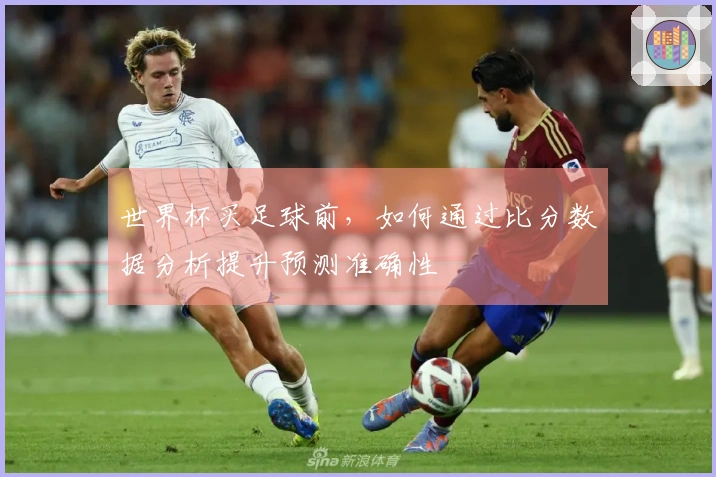 世界杯买足球前,如何通过比分数据分析提升预测准确性