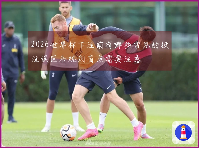 2026世界杯下注前有哪些常见的投注误区和规则盲点需要注意